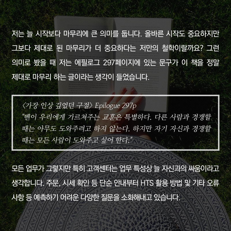 저는 늘 시작보다 마무리에 큰 의미를 둡니다. 올바른 시작도 중요하지만 그보다 제대로 된 마무리가 더 중요하다는 저만의 철학이랄까요?  그런 의미로 봤을 때 저는 에필로그 297페이지에 있는 문구가 이 책을 정말 제대로 마무리 하는 글이라는 생각이 들었습니다.<가장 인상 깊었던 구절> Epilogue 297p '벤이 우리에게 가르쳐주는 교훈은 특별하다. 다른 사람과 경쟁할 때는 아무도 도와주려고 하지 않는다. 하지만 자기 자신과 경쟁할 때는 모든 사람이 도와주고 싶어 한다.' 모든 업무가 그렇지만 특히 고객센터는 업무 특성상 늘 자신과의 싸움이라고 생각합니다. 주문, 시세 확인 등 단순 안내부터 HTS 활용 방법 및 기타 오류 사항 등 예측하기 어려운 다양한 질문을 소화해내고 있습니다.