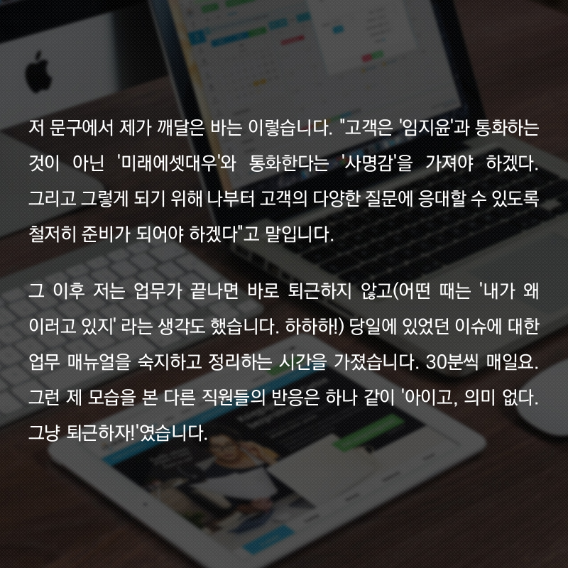 저 문구에서 제가 깨달은 바는 이렇습니다. '고객은 '임지윤'과 통화하는 것이 아닌 '미래에셋대우'와 통화한다는 '사명감'을 가져야 하겠다. 그리고 그렇게 되기 위해 나부터 고객의 다양한 질문에 응대할 수 있도록 철저히 준비가 되어야 하겠다'고 말입니다.  그 이후 저는 업무가 끝나면 바로 퇴근하지 않고(어떤 때는 '내가 왜 이러고 있지' 라는 생각도 했습니다. 하하하!) 당일에 있었던 이슈에 대한 업무 매뉴얼을 숙지하고 정리하는 시간을 가졌습니다. 30분씩 매일요. 그런 제 모습을 본 다른 직원들의 반응은 하나 같이 '아이고, 의미 없다. 그냥 퇴근하자!'였습니다.