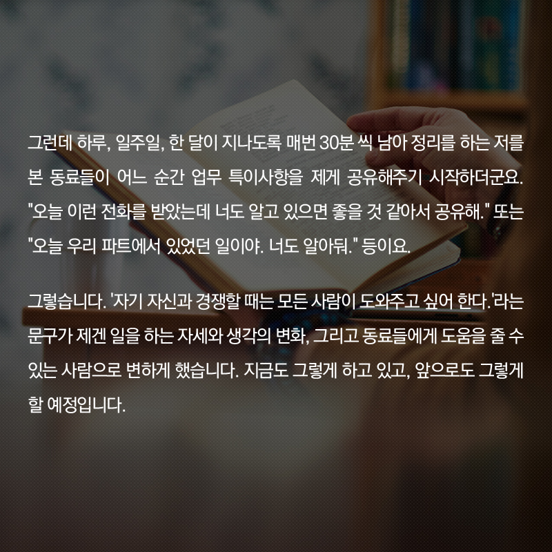 그런데 하루, 일주일, 한 달이 지나도록 매번 30분 씩 남아 정리를 하는 저를 본 동료들이 어느 순간 업무 특이사항을 제게 공유해주기 시작하더군요. '오늘 이런 전화를 받았는데 너도 알고 있으면 좋을 것 같아서 공유해.