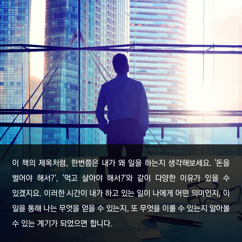 이 책의 제목처럼, 한번쯤은 내가 왜 일을 하는지 생각해보세요. '돈을 벌어야 해서?', '먹고 살아야 해서?'와 같이 다양한 이유가 있을 수 있겠지요. 이러한 시간이 내가 하고 있는 일이 나에게 어떤 의미인지, 이 일을 통해 나는 무엇을 얻을 수 있는지, 또 무엇을 이룰 수 있는지 알아볼 수 있는 계기가 되었으면 합니다.
