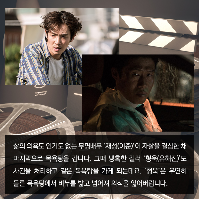 삶의 의욕도 인기도 없는 무명배우 '재성(이준)'이 자살을 결심한 채 마지막으로 목욕탕을 갑니다. 그때 냉혹한 킬러 '형욱(유해진)'도 사건을 처리하고 같은 목욕탕을 가게 되는데요. '형욱'은 우연히 들른 목욕탕에서 비누를 밟고 넘어져 의식을 잃어버립니다. 
