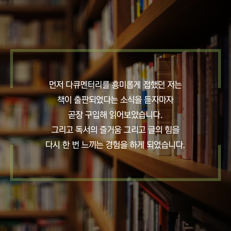 먼저 다큐멘터리를 흥미롭게 접했던 저는 책이 출판되었다는 소식을 듣자마자 곧장 구입해 읽어보았습니다. 그리고 독서의 즐거움 그리고 글의 힘을 다시 한 번 느끼는 경험을 하게 되었습니다.