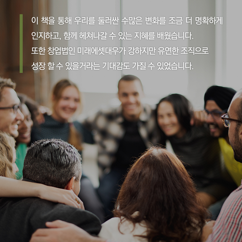 이 책을 통해 우리를 둘러싼 수많은 변화를 조금 더 명확하게 인지하고, 함께 헤쳐나갈 수 있는 지혜를 배웠습니다. 또한 창업법인 미래에셋대우가 강하지만 유연한 조직으로 성장할 수 있을거라는 기대감도 가질 수 있었습니다.