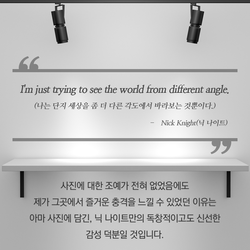 &qout;I'm just trying to see the world from different angle.&qout; - Nick Knight (나는 단지 세상을 좀 더 다른 각도에서 바라보는 것뿐이다. - 닉 나이트) 사진에 대한 조예가 전혀 없었음에도 제가 그곳에서 즐거운 충격을 느낄 수 있었던 이유는아마 사진에 담긴, 닉 나이트만의 독창적이고도 신선한 감성 덕분일 것입니다.