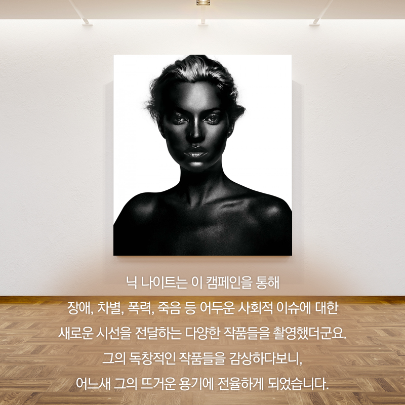 닉 나이트는 이 캠페인을 통해 장애, 차별, 폭력, 죽음 등 어두운 사회적 이슈에 대한 새로운 시선을 전달하는 다양한 작품들을 촬영했더군요. 그의 독창적인 작품들을 감상하다보니, 어느새 그의 뜨거운 용기에 전율하게 되었습니다.