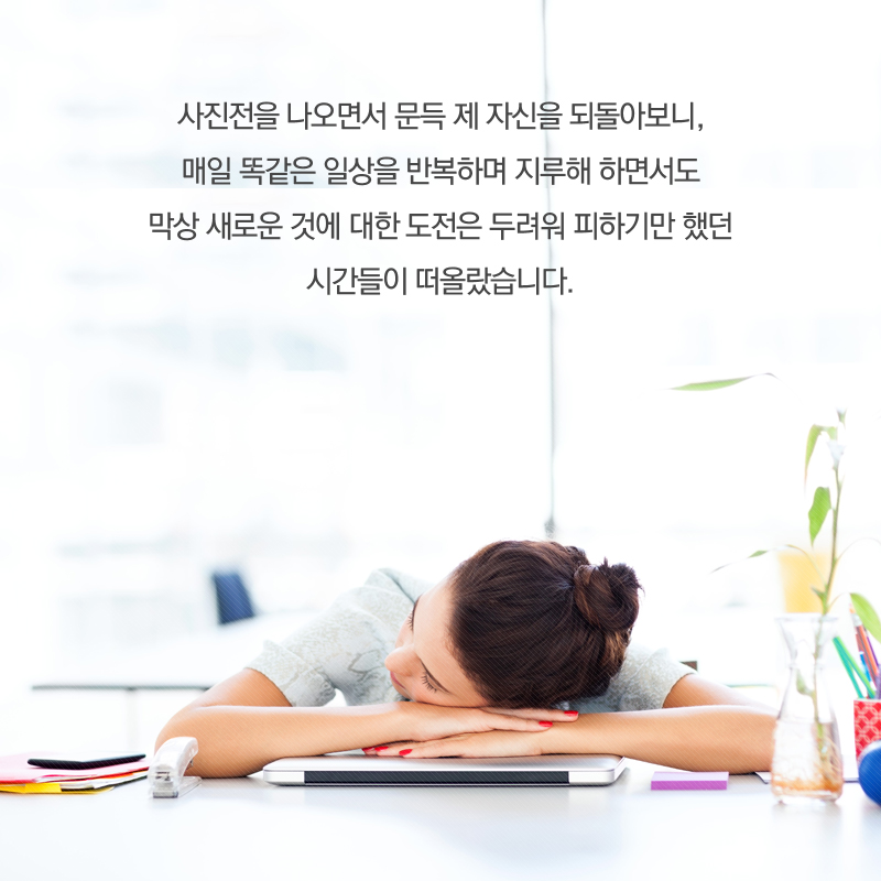 사진전을 나오면서 문득 제 자신을 되돌아보니, 매일 똑같은 일상을 반복하며 지루해 하면서도 막상 새로운 것에 대한 도전은 두려워 피하기만 했던 시간들이 떠올랐습니다.