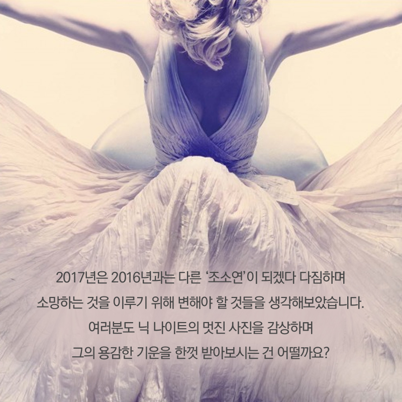 2017년은 2016년과는 다른 '조소연'이 되겠다 다짐하며 소망하는 것을 이루기 위해 변해야 할 것들을 생각해보았습니다. 여러분도 닉 나이트의 멋진 사진을 감상하며 그의 용감한 기운을 한껏 받아보시는 건 어떨까요?