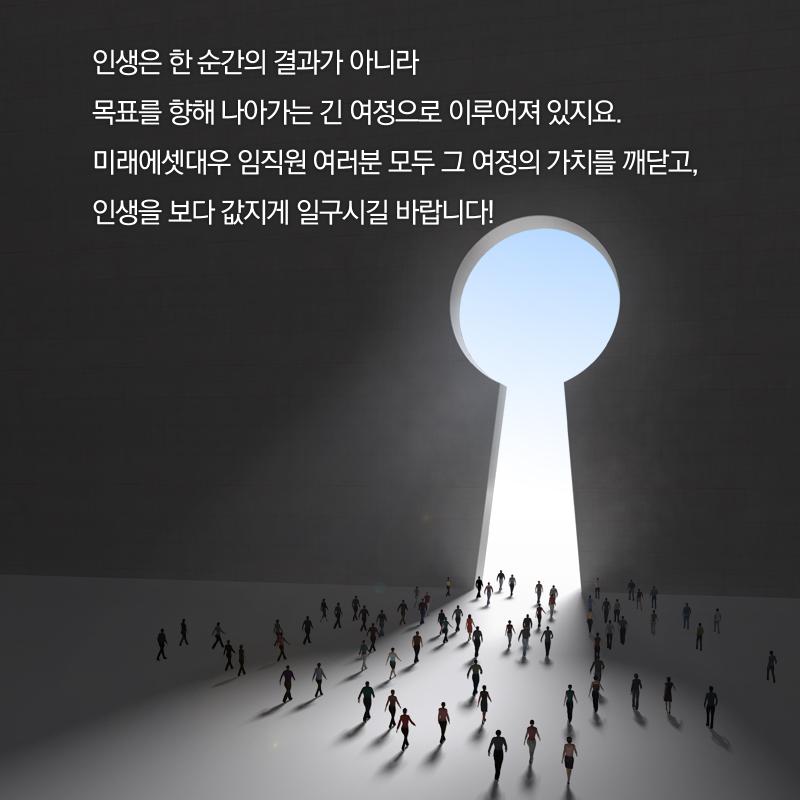 인생은 한 순간의 결과가 아니라 목표를 향해 나아가는 긴 여정으로 이루어져 있지요. 미래에셋대우 임직원 여러분 모두 그 여정의 가치를 깨닫고, 인생을 보다 값지게 일구시길 바랍니다!