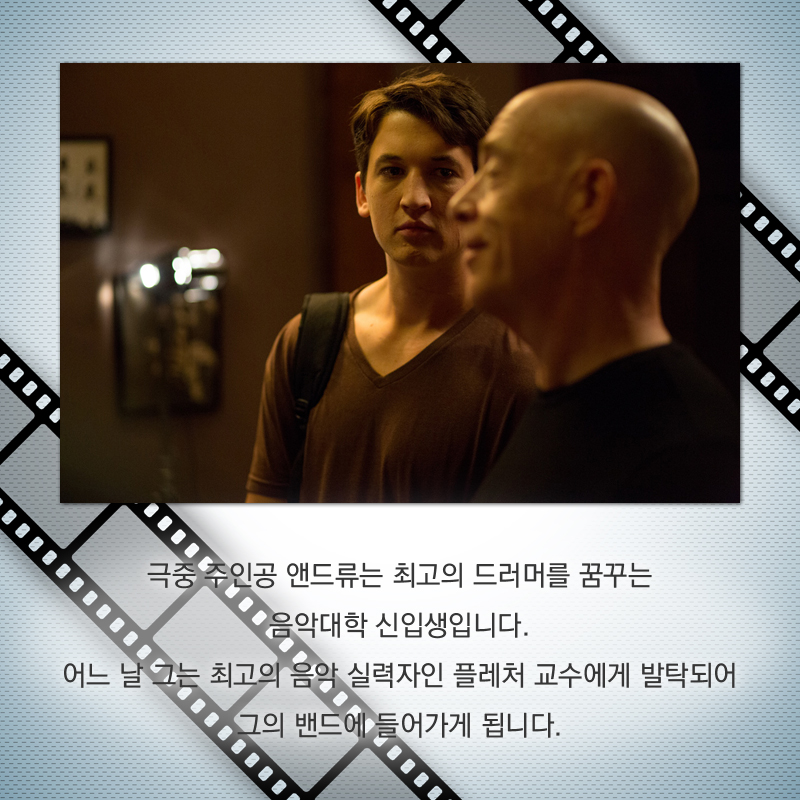 극중 주인공 앤드류는 최고의 드러머를 꿈꾸는 음악대학 신입생입니다. 어느 날 그는 최고의 음악 실력자인 플레처 교수에게 발탁되어 그의 밴드에 들어가게 됩니다.