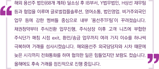 해외 용선주 법인(68개 계좌) 딜소싱 후IB부서, Y법무법인, H상선 재무팀 등과 협업을 이루며 글로벌컴플솔루션, 영어소통, 법인영업, 비거주외국인 업무 등에 강한 멤버들 중심으로 내부 '용선주TF팀'이 꾸려졌습니다. 채권청약부터 주식전환 업무진행, 주식상장 이후 고객 니즈에 부합한 주식단가 매칭 시점 exit, 환전/송금 업무까지 여러 가지 이슈를 하나씩 극복하며 거래를 성사시켰습니다. 해외용선주 외국담당자와 시차 때문에 늦은 시각까지 전화통화를 하며 협의한 일은 힘들었지만 보람도 컸습니다. 올해에도 후속 거래를 점진적으로 진행 중입니다.