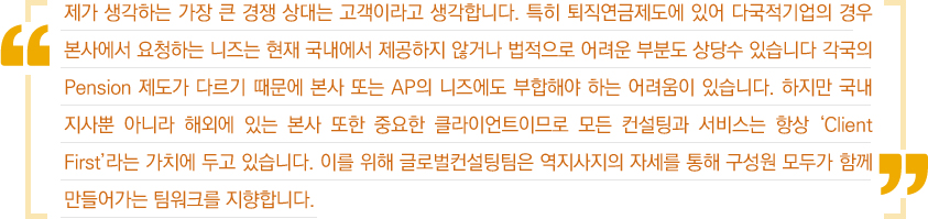 제가 생각하는 가장 큰 경쟁 상대는 고객이라고 생각합니다. 특히 퇴직연금제도에 있어 다국적기업의 겨우 본사에서 요청하는 니즈는 현재 국내에서 제공하지 않거나 법적으로 어려운 부분도 상당수 있습니다. 각국의 Pension 제도가 다르기 때문에 본사 또는 AP의 니즈에도 부합해야 하는 어려움이 있습니다. 하지만 국내지사뿐 아니라 해외에 있는 본사 또한 중요한 클라이언트이므로 모든 컨설팅과 서비스는 항상 'Client First'라는 가치에 두고 있습니다. 이를 위해 글로벌컨설팅팀은 역지사지의 자세를 통해 구성원 모두가 함께 만들어가는 팀워크를 지향합니다.