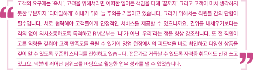 고객의 요구에는 '즉시', 고객을 위해서라면 어떠한 일이든 책임을 다해 '끝까지' 그리고 고객이 미처 생각하지 못한 부분까지 '디테일하게' 해내기 위해 늘 주의를 기울이고 있습니다. 그러기 위해서는 직원들 간의 단합이 필수입니다. 서로 협력해야 고객들에게 안정적인 서비스를 제공할 수 있으니까요. 권위를 내세우기보다는 격의 없이 의사소통하도록 독려하고 RM본부는 '나'가 아닌 '우리'라는 점을 향상 강조합니다. 또 전 직원이 고른 역량을 갖춰야 고객 만족도를 올릴 수 있기에 영업 현장에서의 피드백을 바로 확인하고 다양한 상품을 깊이 알 수 있도록 꾸준히 스터디를 진행하고 있습니다. 전문가로 거듭날 수 있도록 자격증 취득에도 신경 쓰고 있고요. 덕분에 뛰어난 팀워크를 바탕으로 월등한 업무 성과를 낼 수 있었습니다.