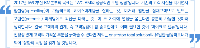 2017년 IWC부산 RM본부의 목표는 'IWC RM의 성공적인 모델 정립'입니다. 기존의 고객 자산을 지키면서 업셀링(up-selling)이 가능하도록 베이스마케팅을 잘하는 것, 미거래 법인을 잠재고객으로 만드는 포텐셜(potential) 마케팅에도 최선을 다하는 것, 이 두 가지에 열정을 쏟는다면 충분히 가능할 것이라 생각합니다. 결국 고객과의 관계, 즉 고객동맹이 참 중요한데요. 이때 필요한 것이 '마이크로 밸류'입니다. 진정성 있게 고객의 가려운 부분을 긁어줄 수 있다면 저희는 one-stop total solution의 유일한 금융파트너가 되어'상황적 독점'을 갖게 될 것입니다.