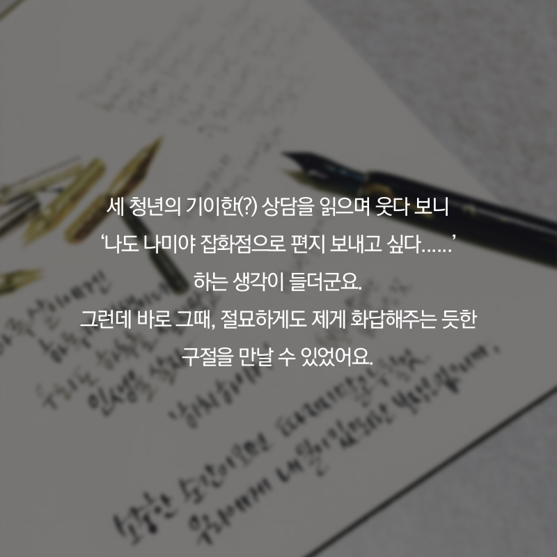 세 청년의 기이한(?) 상담을 읽으며 웃다 보니 '나도 나미야 잡화점으로 편지 보내고 싶다......' 하는 생각이 들더군요. 그런데 바로 그때, 절묘하게도 제게 화답해주는 듯한 구절을 만날 수 있었어요.