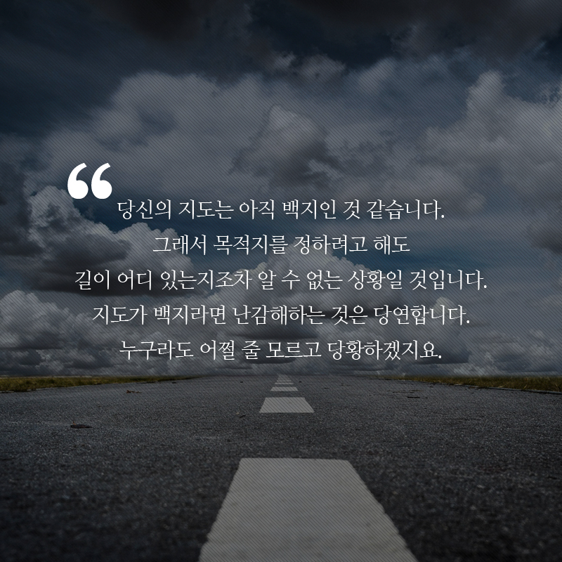 당신의 지도는 아직 백지인 것 같습니다. 그래서 목적지를 정하려고 해도 길이 어디 있는지조차 알 수 없는 상황일 것입니다. 지도가 백지라면 난감해하는 것은 당연합니다. 누구라도 어쩔 줄 모르고 당황하겠지요.