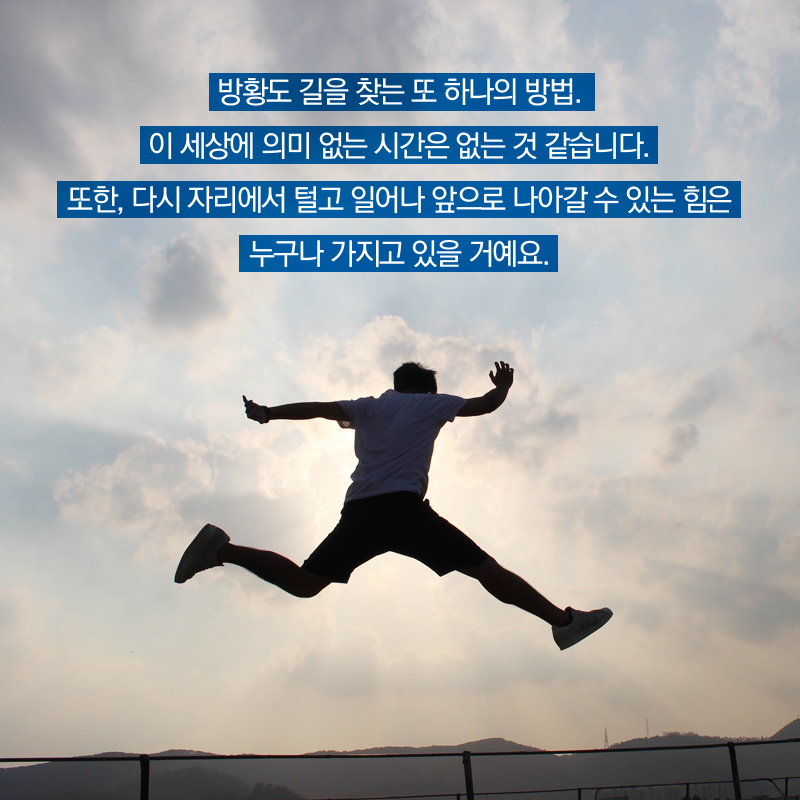 방황도 길을 찾는 또 하나의 방법. 이 세상에 의미 없는 시간은 없는 것 같습니다. 또한, 다시 자리에서 털고 일어나 앞으로 나아갈 수 있는 힘은 누구나 가지고 있을 거예요.