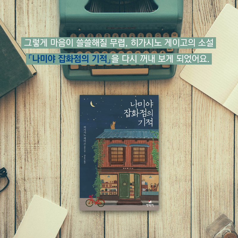 그렇게 마음이 쓸쓸해질 무렵, 히가시노 게이고의 소설 『나미야 잡화점의 기적』을 다시 꺼내 보게 되었어요.