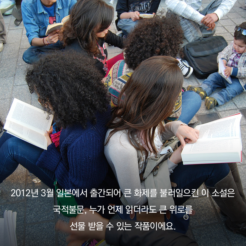 2012년 3월 일본에서 출간되어 큰 화제를 불러일으킨 이 소설은 국적불문, 누가 언제 읽더라도 큰 위로를 선물 받을 수 있는 작품이에요.