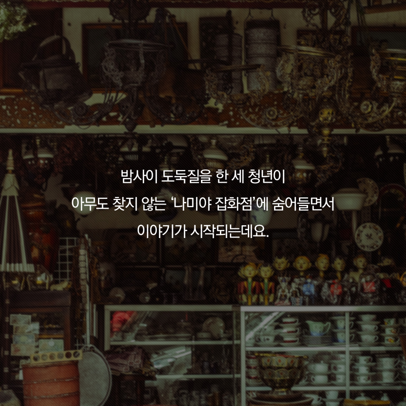 밤사이 도둑질을 한 세 청년이 아무도 찾지 않는 '나미야 잡화점'에 숨어들면서 이야기가 시작되는데요.
