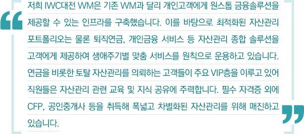 저희 IWC대전 WM은 기존 WM과 달리 개인고객에게 원스톱 금융솔루션을 제공할 수 있는 인프라를 구축했습니다. 이를 바탕으로 최적화된 자산관리 포트폴리오는 물론 퇴직연금, 개인금융 서비스 등 자산관리 종합 솔루션을 고객에게 제공하여 생애주기별 맞춤 서비스를 원칙으로 운용하고 있습니다. 연금을 비롯한 토탈 자산관리를 의뢰하는 고객들이 주요 VIP층을 이루고 있어 직원들은 자산관리 관련 교육 및 지식 공유에 주력합니다. 필수 자격증 외에 CFP, 공인중개사 등을 취득해 폭넓고 차별화된 자산관리를 위해 매진하고 있습니다.