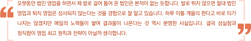 오랫동안 법인 영업을 하면서 제 발로 걸어 들어 온 법인은 본적이 없는 듯 합니다. 발로 뛰지 않으면 절대 법인 영업과 퇴직 영업은 성사되지 않는다는 것을 경험으로 잘 알고 있습니다. 하루 이틀 게을리 한다고 바로 티가 나지는 않겠지만 매일의 노력들이 쌓여 결과물이 나온다는 것 역시 분명한 사실입니다. 결국 성실함과 정직함이 영업 최고 원칙과 전략이 아닐까 생각합니다.