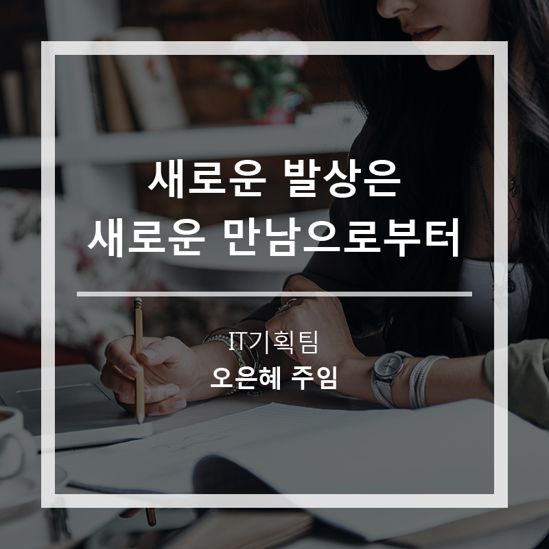 새로운 발상은 새로운 만남으로부터(기고: IT기획팀 오은혜 주임)