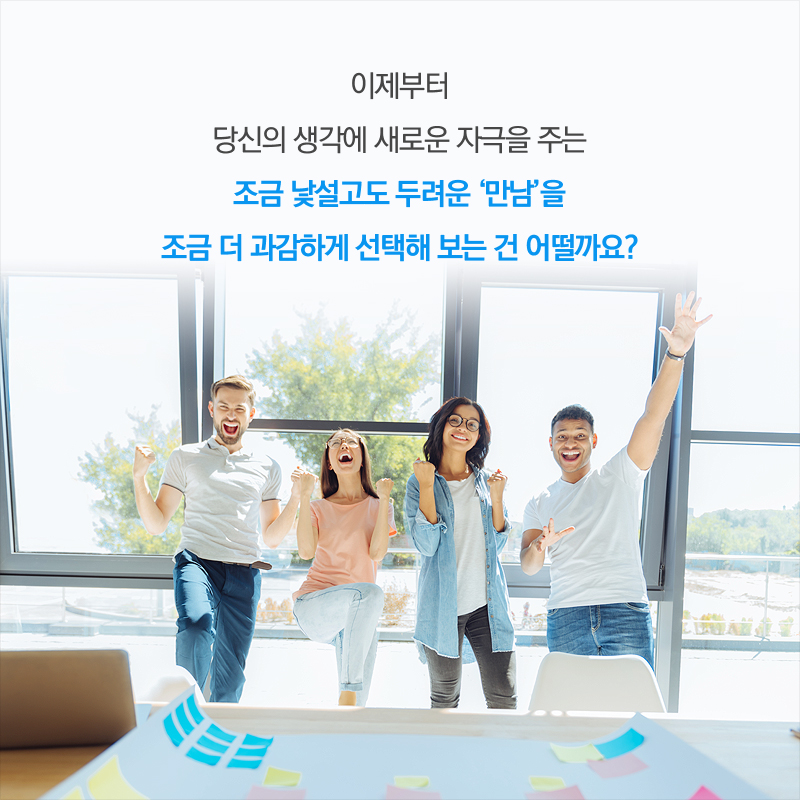 이제부터 당신의 생각에 새로운 자극을 주는 조금 낯설고도 두려운 '만남'을 조금 더 과감하게 선택해 보는 건 어떨까요?