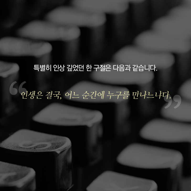 특별히 인상 깊었던 한 구절은 다음과 같습니다. “인생은 결국, 어느 순간에 누구를 만나느냐다.”