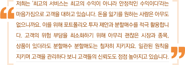 저희는 '최고의 서비스는 최고의 수익이 아니라 안정적인 수익이다'라는 마음가짐으로 고객을 대하고 있습니다. 돈을 잃기를 원하는 사람은 아무도 없으니까요. 이를 위해 포트폴리오 투자 제안과 분할매수를 적극 활용합니다. 고객의 위험 부담을 최소화하기 위해 아무리 괜찮은 시장과 종목, 상품이 있더라도 분할매수 분할매도는 철저히 지키지요. 일관된 원칙을 지키며 고객을 관리하다 보니 고객들의 신뢰도도 점점 높아지고 있습니다.