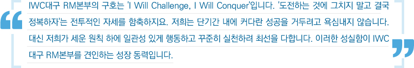 IWC대구 RM본부의 구호는 'I Will Challenge, I Will Conquer'입니다. '도전하는 것에 그치지 말고 결국 정복하자'는 전투적인 자세를 함축하지요. 저희는 단기간 내에 커다란 성공을 거두려고 욕심내지 않습니다. 대신 저희가 세운 원칙 하에 일관성 있게 행동하고 꾸준희 실천하려 최선을 다합니다. 이러한 성실함이 IWC대구 RM본부를 견인하는 성장 동력입니다.