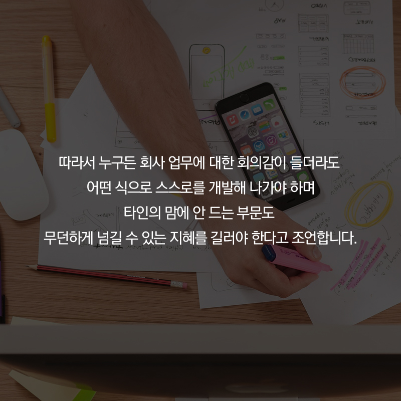 따라서 누구든 회사 업무에 대한 회의감이 들더라도 어떤 식으로 스스로를 개발해 나가야 하며 타인의 맘에 안 드는 부문도 무던하게 넘길 수 있는 지혜를 길러야 한다고 조언합니다.