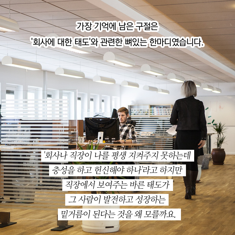 가장 기억에 남은 구절은 '회사에 대한 태도'와 관련한 뼈있는 한마디였습니다. '회사나 직장이 나를 평생 지켜주지 못하는데 충성을 하고 헌신해야 하나'라고 하지만 직장에서 보여주는 바른 태도가 그 사람이 발전하고 성장하는 밑거름이 된다는 것을 왜 모를까요. 