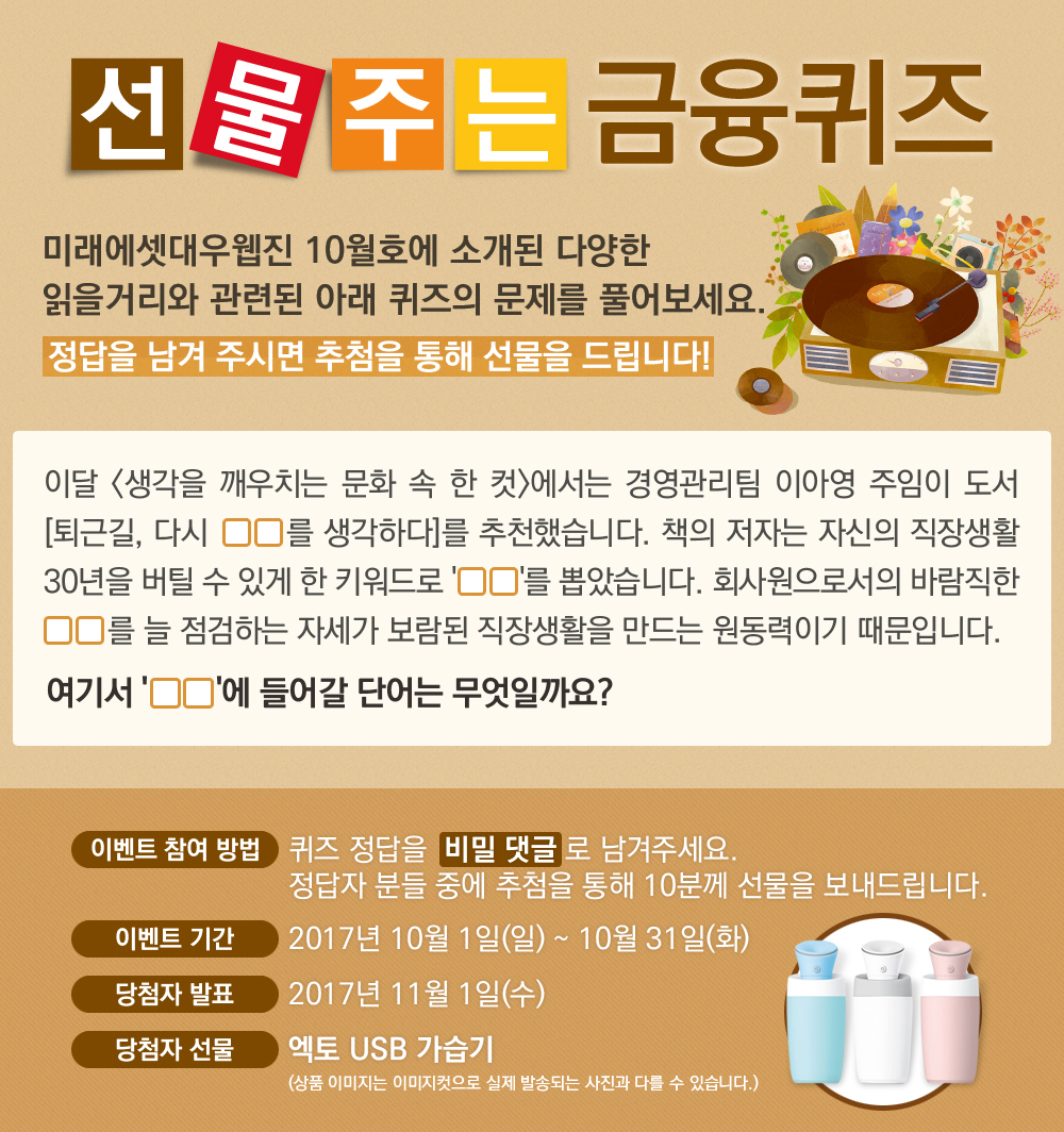 이달 <생각을 깨우치는 문화 속 한 컷>에서는 경영관리팀 이아영 주임이 도서 [퇴근길, 다시 OO를 생각하다]를 추천했습니다. 책의 저자는 자신의 직장생활 30년을 버틸 수 있게 한 키워드로 'OO'를 뽑았습니다. 회사원으로서의 바람직한 OO를 늘 점검하는 자세가 보람된 직장생활을 만드는 원동력이기 때문입니다. 여기서 'OO'에 들어갈 단어는 무엇일까요? / 퀴즈 정답을 비밀 댓글로 남겨주세요.