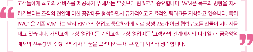 고객에게 최고의 서비스를 제공하기 위해서는 무엇보다 팀워크가 중요합니다. WM은 목표와 방향을 지시하기보다는 조직의 현안에 대한 공감대를 형성하면서 유기적으로 자율적인 팀워크를 지향하고 있습니다. 특히 IWC1은 기존 WM과는 달리 RM과의 협업도 중요하기에 서로 경쟁구도가 아닌 협력구도를 만들어 시너지를 내고 있습니다. 개인고객 대상 영업이든 기업고객 대상 영업이든 '고객과의 관계에서의 디테일'과 '금융영역에서의 전문성'만 갖췄다면 각자의 꿈을 그려나가는 데 큰 힘이 되리라 생각합니다.