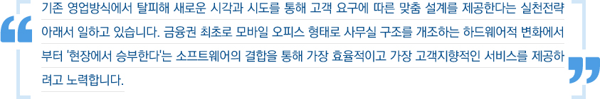 기존 영업방식에서 탈피해 새로운 시각과 시도를 통해 고객 요구에 따른 맞춤 설계를 제공한다는 실천전략 아래서 일하고 있습니다. 금융권 최초로 모바일 오피스 형태로 사무실 구조를 개조하는 하드웨어적 변화에서부터 '현장에서 승부한다'는 소프트웨어의 결합을 통해 가장 효율적이고 가장 고객지향적인 서비스를 제공하려고 노력합니다.