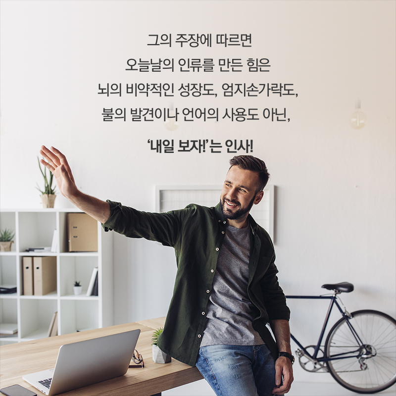 그의 주장에 따르면 오늘날의 인류를 만든 힘은 뇌의 비약적인 성장도, 엄지손가락도, 불의 발견이나 언어의 사용도 아닌, '내일 보자!'는 인사!