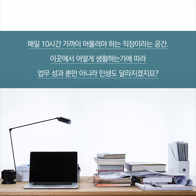매일 10시간 가까이 머물러야 하는 직장이라는 공간. 이곳에서 어떻게 생활하는가에 따라 업무 성과 뿐만 아니라 인생도 달라지겠지요?