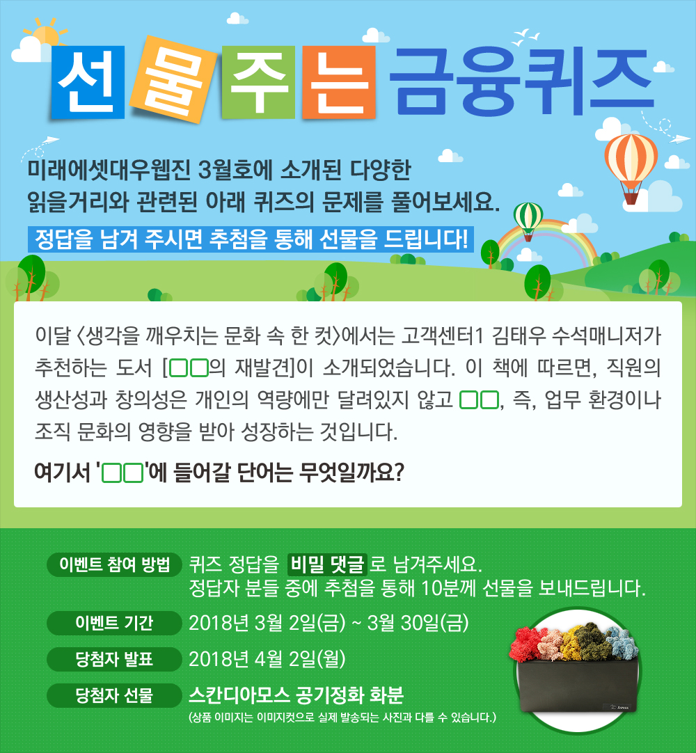 이달 <생각을 깨우치는 문화 속 한 컷>에서는 고객센터1 김태우 수석매니저가 추천하는 도서 [OO의 재발견]이 소개되었습니다. 이 책에 따르면, 직원의 생산성과 창의성은 개인의 역량에만 달려있지 않고 OO, 즉, 업무 환경이나 조직 문화의 영향을 받아 성장하는 것입니다. / 퀴즈 정답을 비밀 댓글로 남겨주세요. 