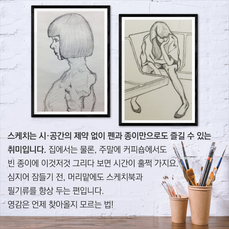 스케치는 시·공간의 제약 없이 펜과 종이만으로도 즐길 수 있는 취미입니다. 집에서는 물론, 주말에 커피숍에서도 빈 종이에 이것저것 그리다 보면 시간이 훌쩍 가지요. 심지어 잠들기 전, 머리맡에도 스케치북과 필기류를 항상 두는 편입니다. 영감은 언제 찾아올지 모르는 법!