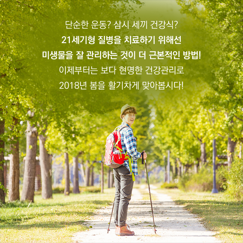 단순한 운동? 삼시 세끼 건강식? 21세기형 질병을 치료하기 위해선 미생물을 잘 관리하는 것이 더 근본적인 방법! 이제부터는 보다 현명한 건강관리로 2018년 봄을 활기차게 맞아봅시다!