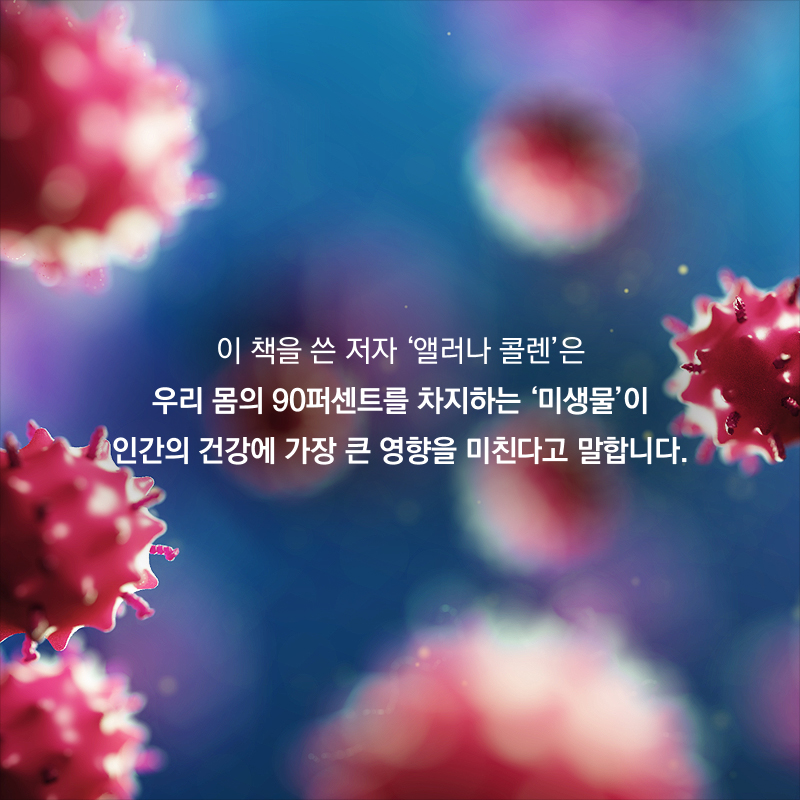 이 책을 쓴 저자 '앨러나 콜렌'은 우리 몸의 90퍼센트를 차지하는 '미생물'이 인간의 건강에 가장 큰 영향을 미친다고 말합니다.