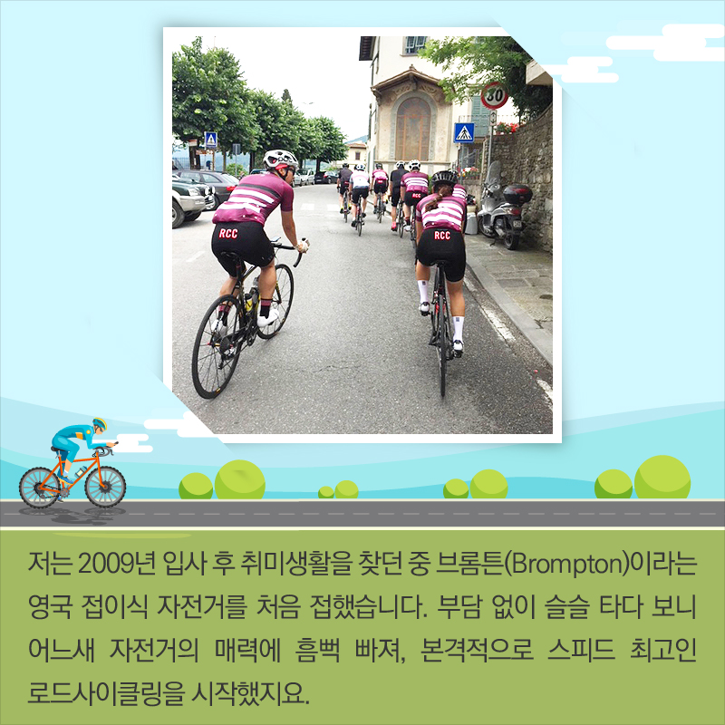 저는 2009년 입사 후 취미생활을 찾던 중 브롬튼(Brompton)이라는 영국 접이식 자전거를 처음 접했습니다. 부담 없이 슬슬 타다 보니 어느새 자전거의 매력에 흠뻑 빠져, 본격적으로 스피드 최고인 로드사이클링을 시작했지요.