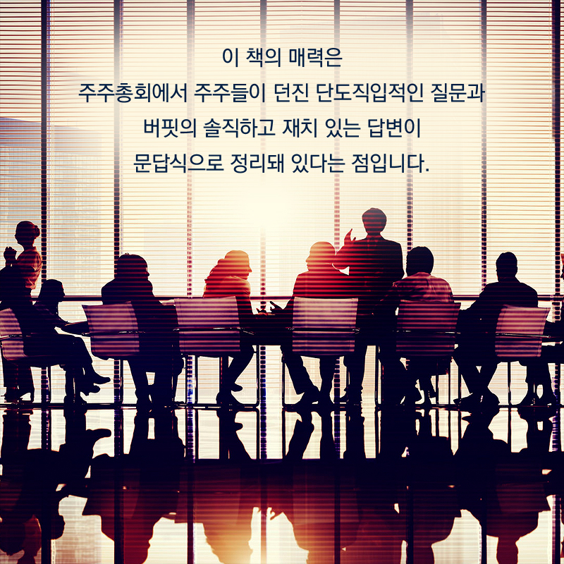 이 책의 매력은 주주총회에서 주주들이 던진 단도직입적인 질문과 버핏의 솔직하고 재치 있는 답변이 문답식으로 정리돼 있다는 점입니다.