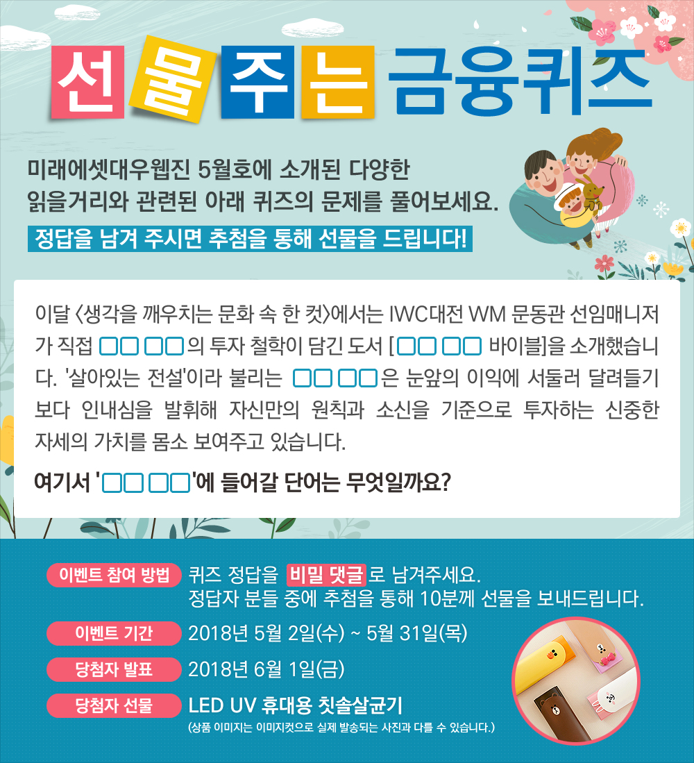 이달 <생각을 깨우치는 문화 속 한 컷>에서는 IWC대전 WM 문동관 선임매니저가 직접 OO OO의 투자 철학이 담긴 도서 [OO OO 바이블]을 소개했습니다. ‘살아있는 전설’이라 불리는 OO OO은 눈앞의 이익에 서둘러 달려들기보다 인내심을 발휘해 자신만의 원칙과 소신을 기준으로 투자하는 신중한 자세의 가치를 몸소 보여주고 있습니다. 여기서 'OO OO'에 들어갈 단어는 무엇일까요? / 퀴즈 정답을 비밀 댓글로 남겨주세요. 