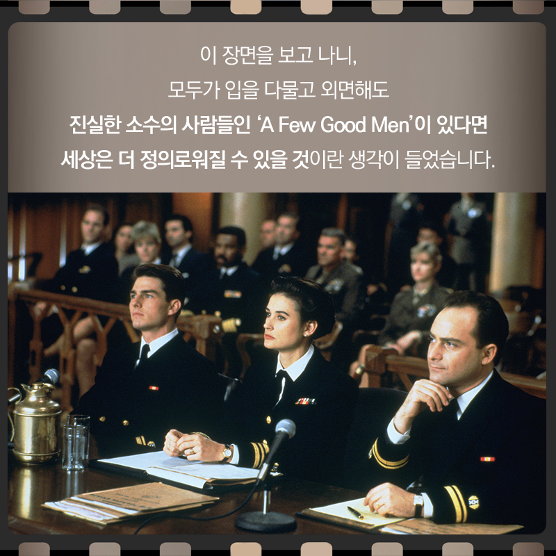 이 장면을 보고 나니, 모두가 입을 다물고 외면해도 진실한 소수의 사람들인 ‘A Few Good Men’이 있다면 세상은 더 정의로워질 수 있을 것이란 생각이 들었습니다.