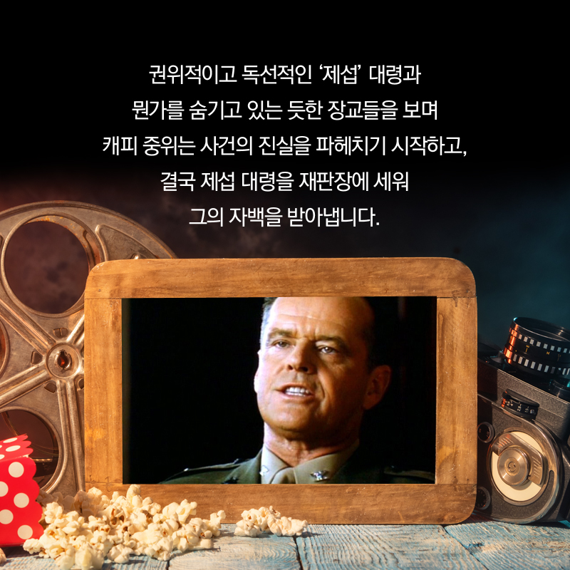 권위적이고 독선적인 ‘제섭’ 대령과 뭔가를 숨기고 있는 듯한 장교들을 보며 캐피 중위는 사건의 진실을 파헤치기 시작하고, 결국 제섭 대령을 재판장에 세워 그의 자백을 받아냅니다.
