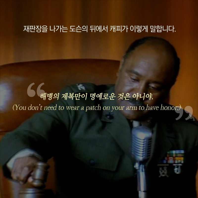 재판장을 나가는 도슨의 뒤에서 캐피가 이렇게 말합니다. “해병의 제복만이 명예로운 것은 아니야.”(You don’t need to wear a patch on your arm to have honor.)
