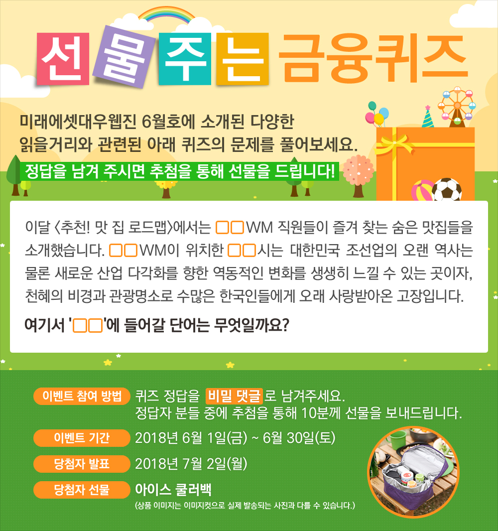 이달 <추천! 맛 집 로드맵>에서는 OOWM 직원들이 즐겨 찾는 숨은 맛집들을 소개했습니다. OOWM이 위치한 OO 시는 대한민국 조선업의 오랜 역사는 물론 새로운 산업 다각화를 향한 역동적인 변화를 생생히 느낄 수 있는 곳이자, 천혜의 비경과 관광명소로 수많은 한국인들에게 오래 사랑받아온 고장입니다. 여기서 'OO'에 들어갈 단어는 무엇일까요? / 퀴즈 정답을 비밀 댓글로 남겨주세요. 