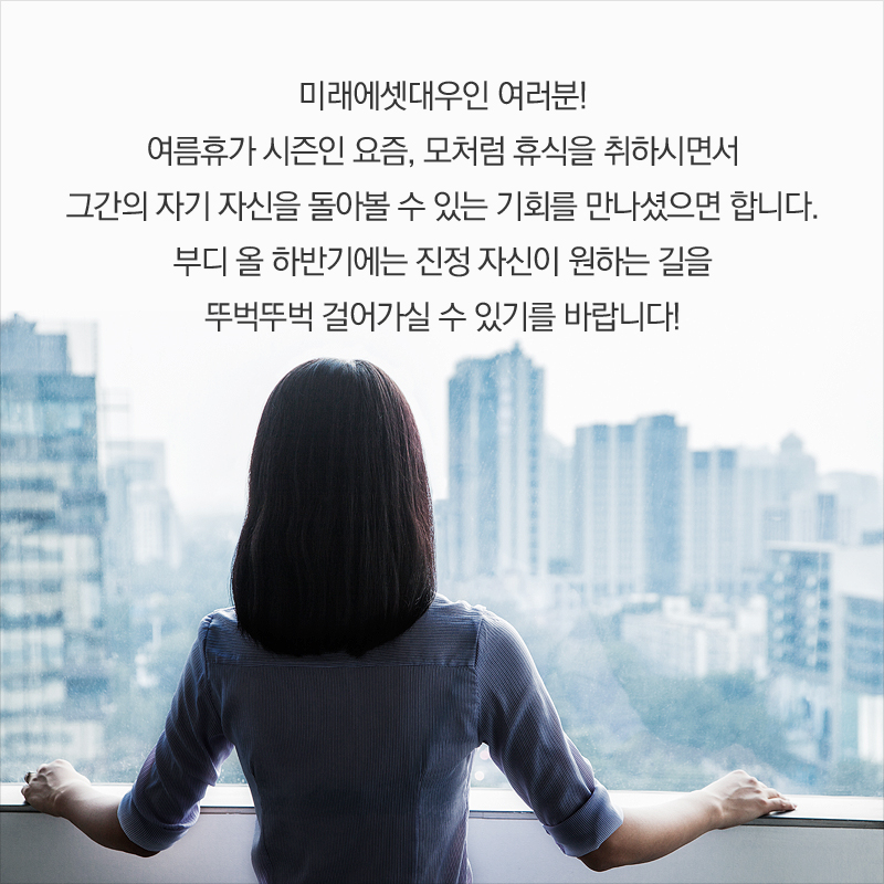 미래에셋대우인 여러분! 여름휴가 시즌인 요즘, 모처럼 휴식을 취하시면서 그간의 자기 자신을 돌아볼 수 있는 기회를 만나셨으면 합니다. 부디 올 하반기에는 진정 자신이 원하는 길을 뚜벅뚜벅 걸어가실 수 있기를 바랍니다!