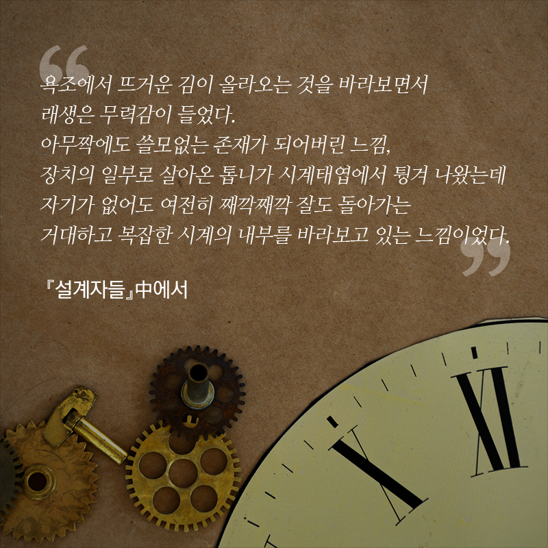 “욕조에서 뜨거운 김이 올라오는 것을 바라보면서 래생은 무력감이 들었다. 아무짝에도 쓸모없는 존재가 되어버린 느낌, 장치의 일부로 살아온 톱니가 시계태엽에서 튕겨 나왔는데 자기가 없어도 여전히 째깍째깍 잘도 돌아가는 거대하고 복잡한 시계의 내부를 바라보고 있는 느낌이었다.” - 『설계자들』中에서